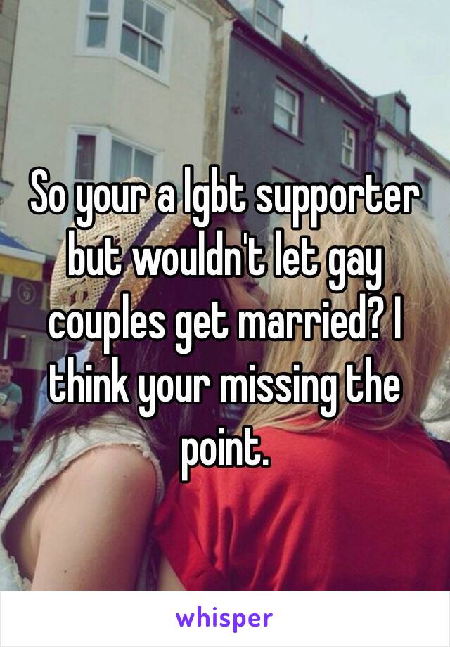 So your a lgbt supporter but wouldn't let gay couples get married? I think your missing the point.