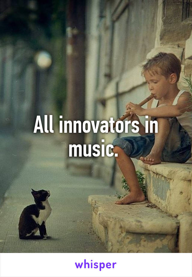 All innovators in music. 