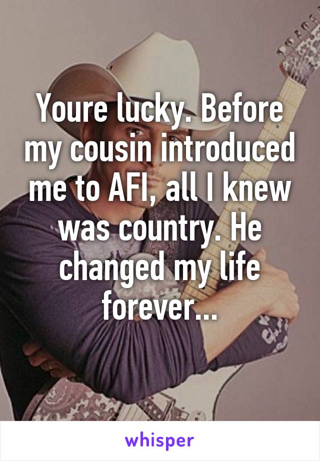 Youre lucky. Before my cousin introduced me to AFI, all I knew was country. He changed my life forever...
