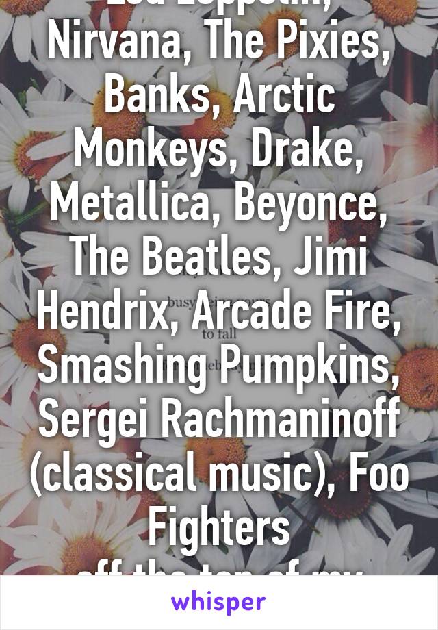 Led Zeppelin, Nirvana, The Pixies, Banks, Arctic Monkeys, Drake, Metallica, Beyonce, The Beatles, Jimi Hendrix, Arcade Fire, Smashing Pumpkins, Sergei Rachmaninoff (classical music), Foo Fighters
off the top of my head