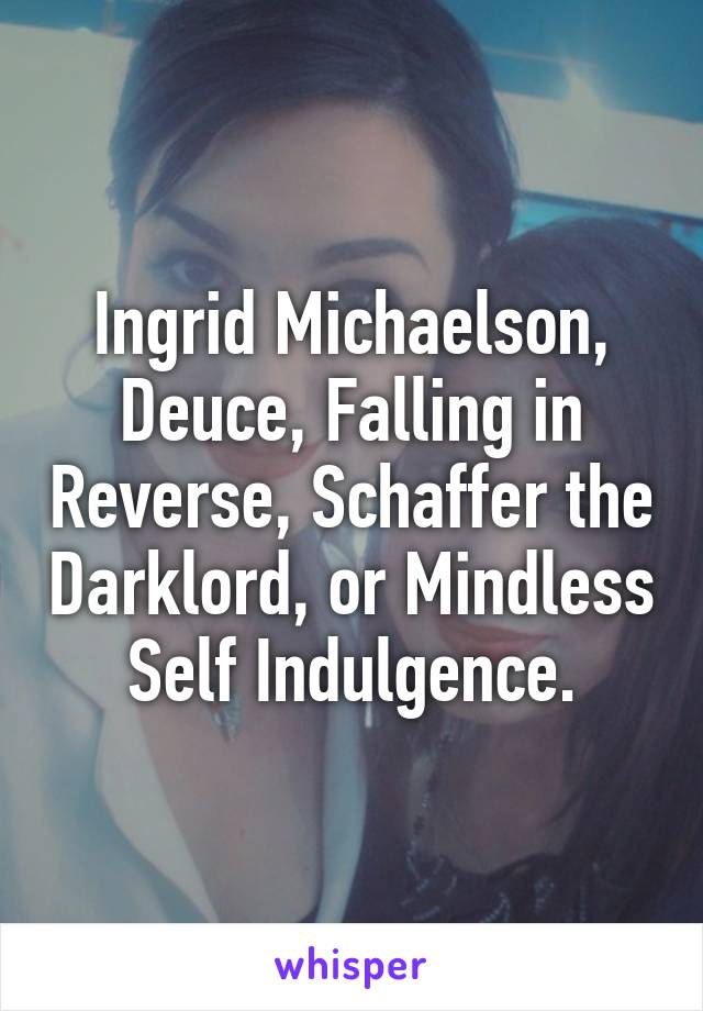 Ingrid Michaelson, Deuce, Falling in Reverse, Schaffer the Darklord, or Mindless Self Indulgence.