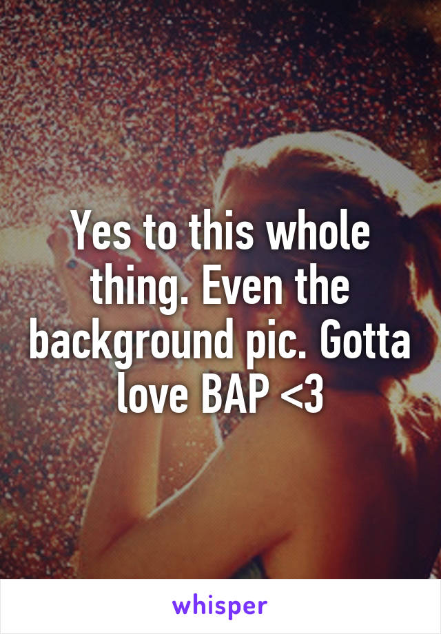 Yes to this whole thing. Even the background pic. Gotta love BAP <3