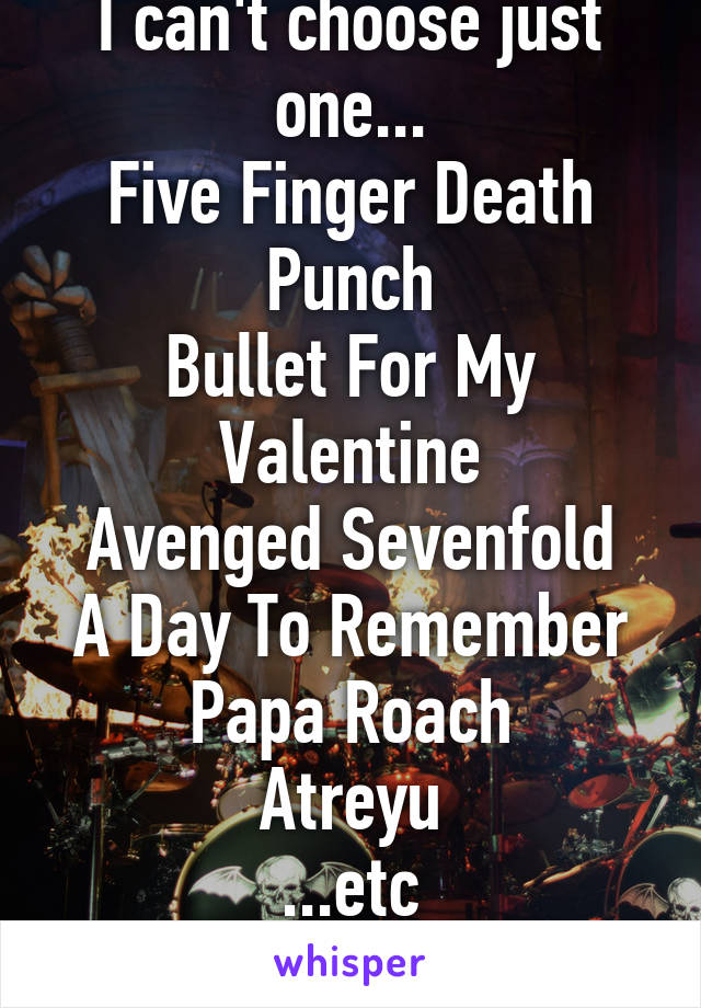 I can't choose just one...
Five Finger Death Punch
Bullet For My Valentine
Avenged Sevenfold
A Day To Remember
Papa Roach
Atreyu
...etc
