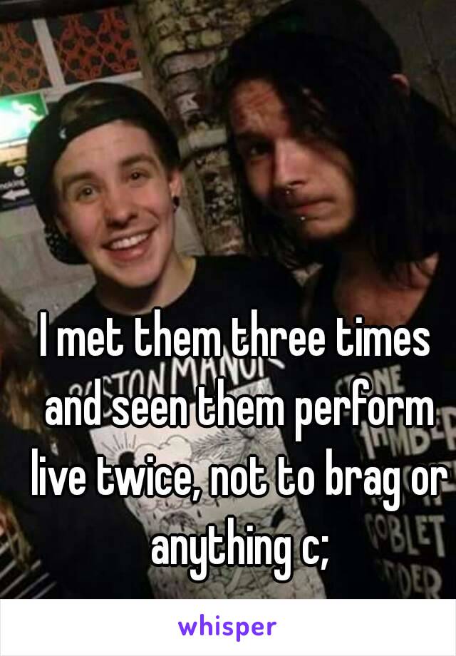 I met them three times and seen them perform live twice, not to brag or anything c;