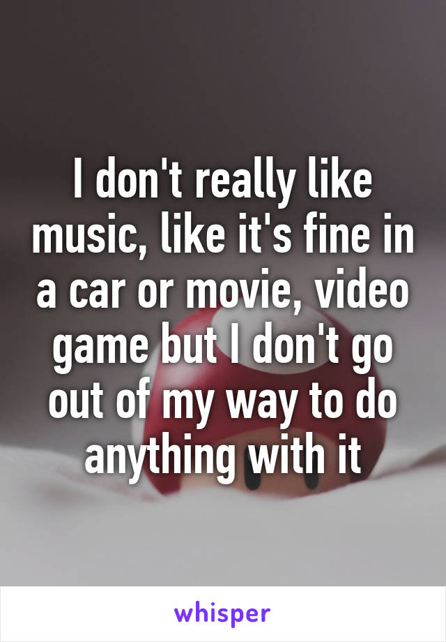 I don't really like music, like it's fine in a car or movie, video game but I don't go out of my way to do anything with it