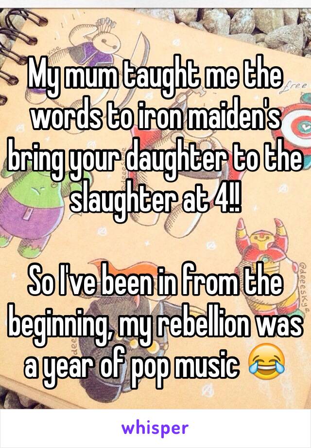 My mum taught me the words to iron maiden's bring your daughter to the slaughter at 4!!

So I've been in from the beginning, my rebellion was a year of pop music 😂