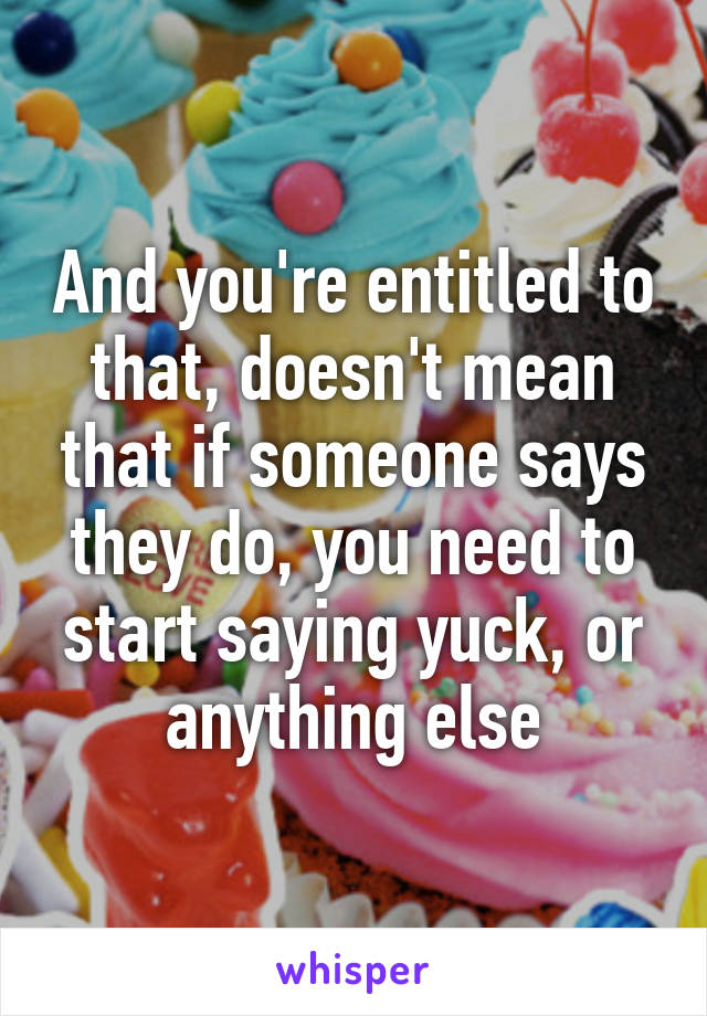 And you're entitled to that, doesn't mean that if someone says they do, you need to start saying yuck, or anything else