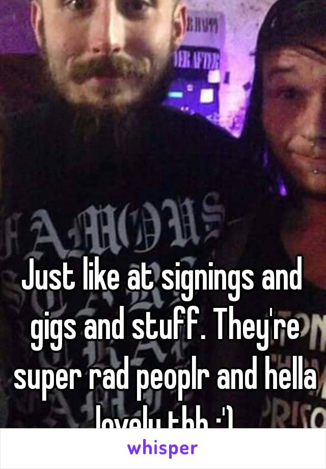 Just like at signings and gigs and stuff. They're super rad peoplr and hella lovely tbh :')