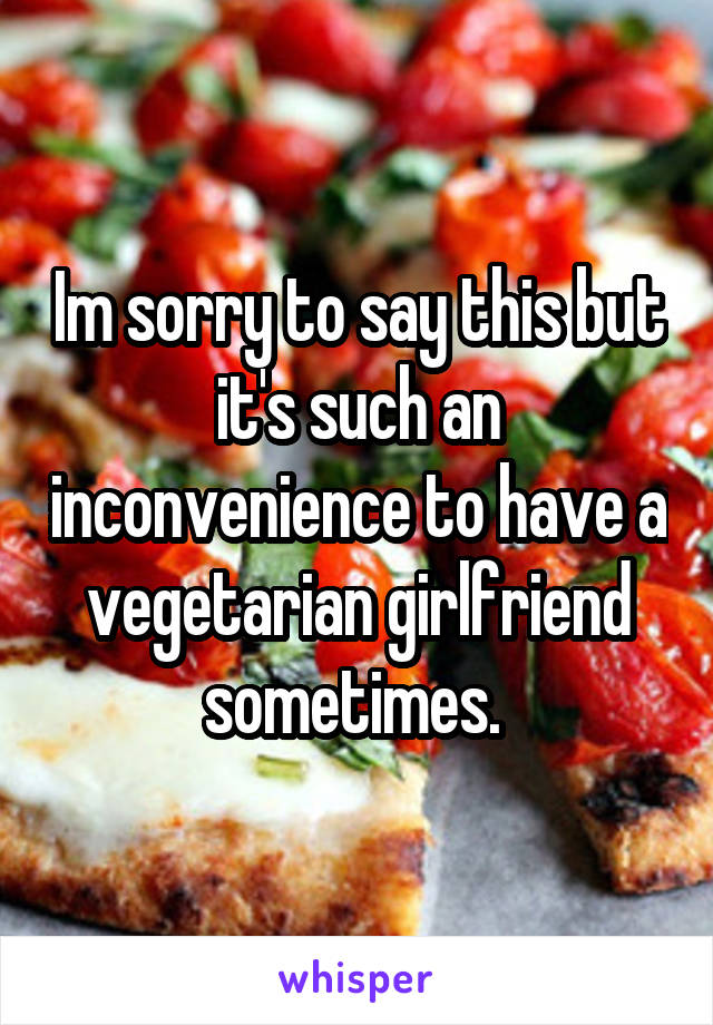 Im sorry to say this but it's such an inconvenience to have a vegetarian girlfriend sometimes. 