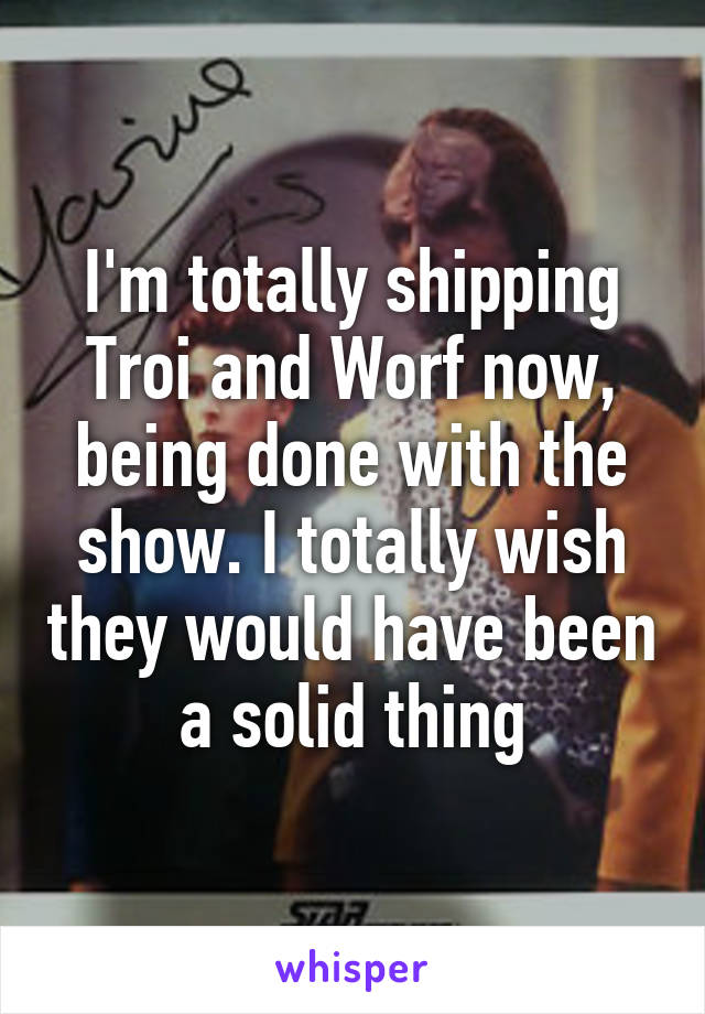 I'm totally shipping Troi and Worf now, being done with the show. I totally wish they would have been a solid thing