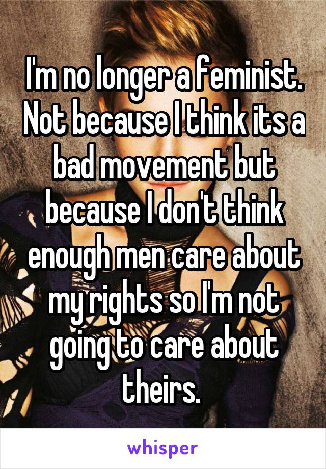 I'm no longer a feminist. Not because I think its a bad movement but because I don't think enough men care about my rights so I'm not going to care about theirs. 