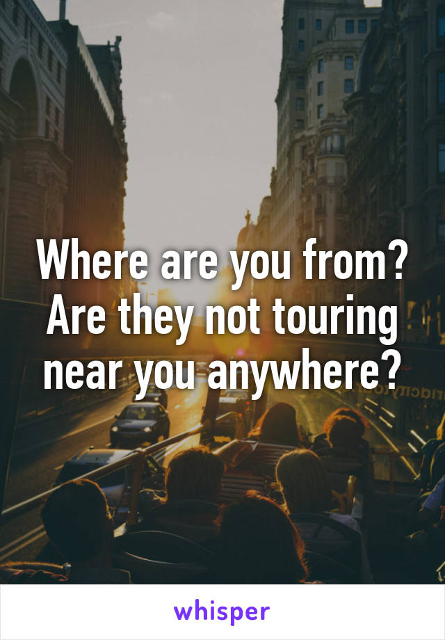 Where are you from? Are they not touring near you anywhere?