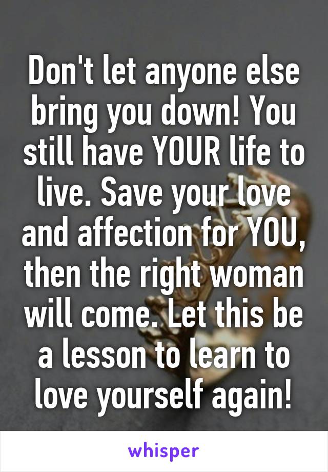 Don't let anyone else bring you down! You still have YOUR life to live. Save your love and affection for YOU, then the right woman will come. Let this be a lesson to learn to love yourself again!