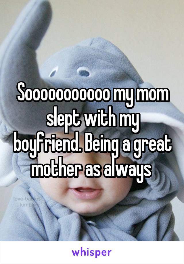 Sooooooooooo my mom slept with my boyfriend. Being a great mother as always 