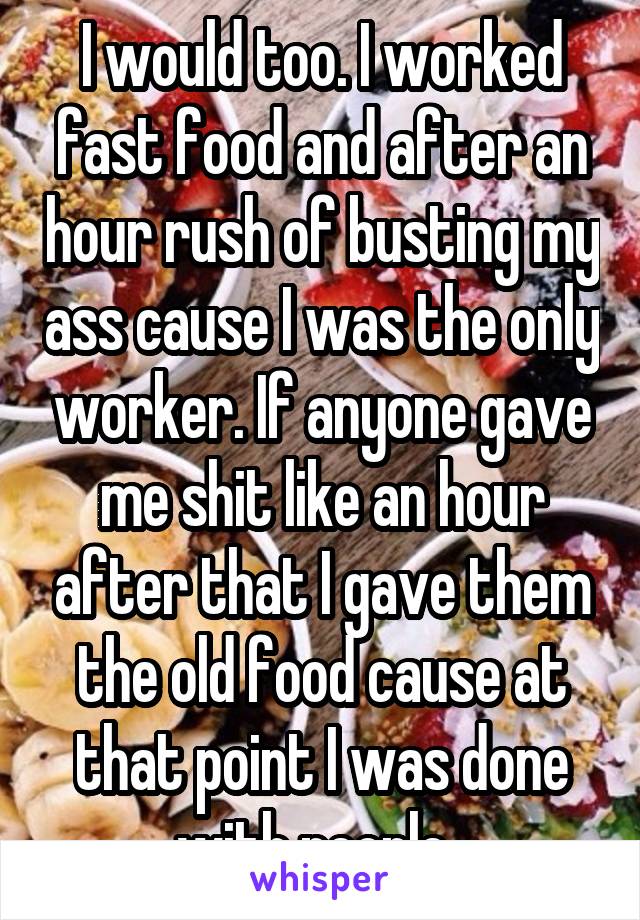 I would too. I worked fast food and after an hour rush of busting my ass cause I was the only worker. If anyone gave me shit like an hour after that I gave them the old food cause at that point I was done with people. 