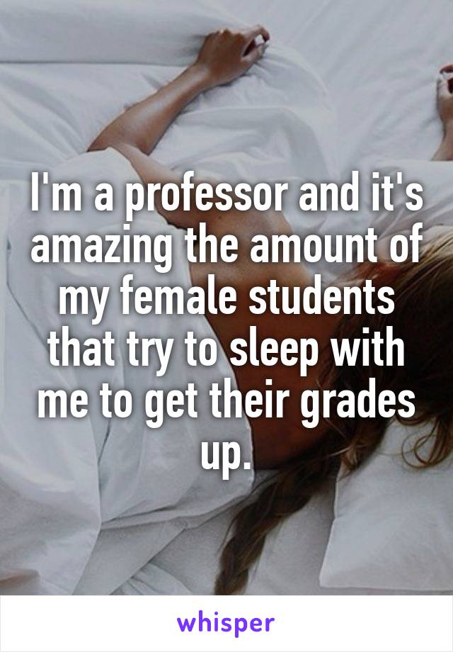 I'm a professor and it's amazing the amount of my female students that try to sleep with me to get their grades up.