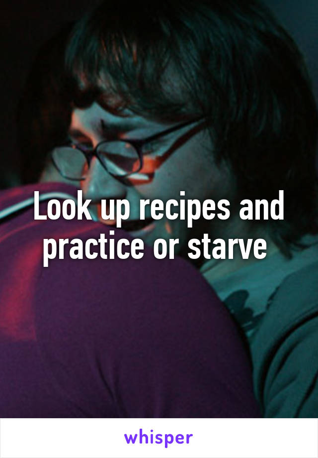 Look up recipes and practice or starve 