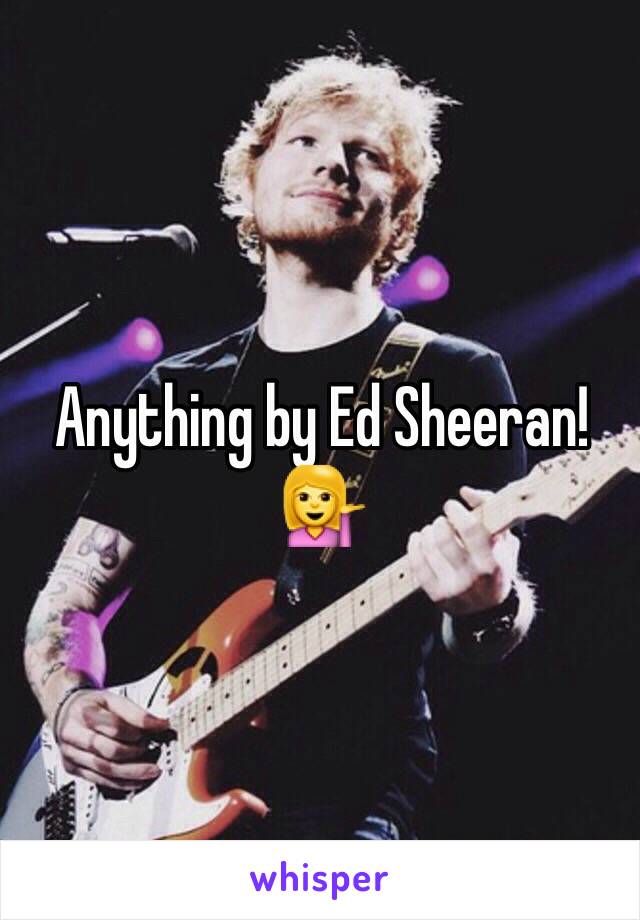 Anything by Ed Sheeran!💁
