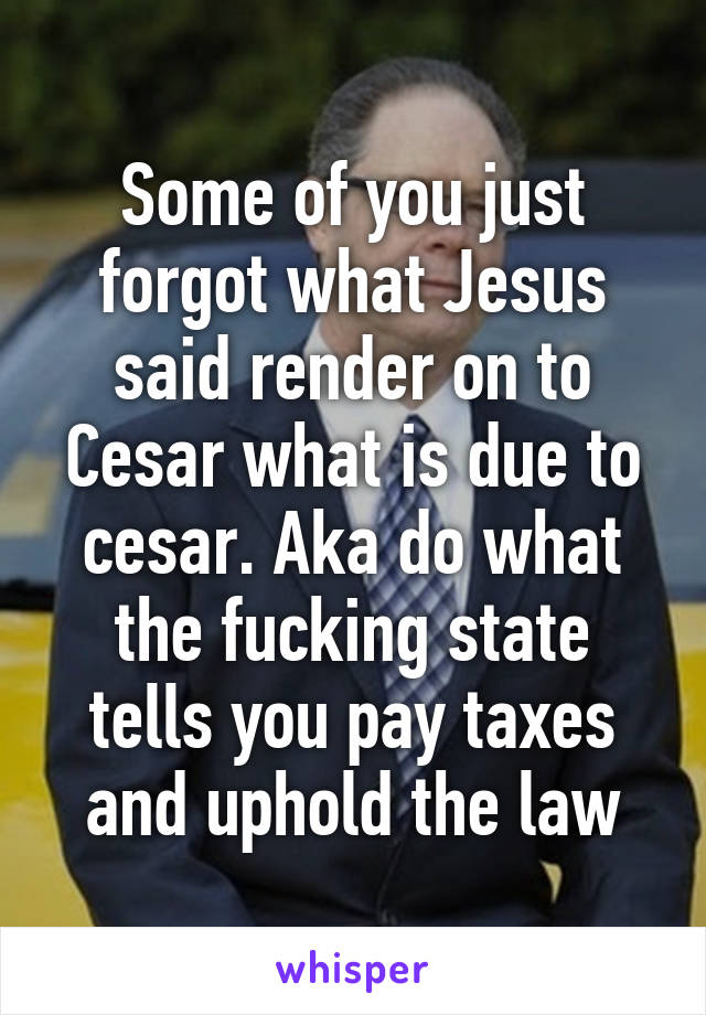 Some of you just forgot what Jesus said render on to Cesar what is due to cesar. Aka do what the fucking state tells you pay taxes and uphold the law