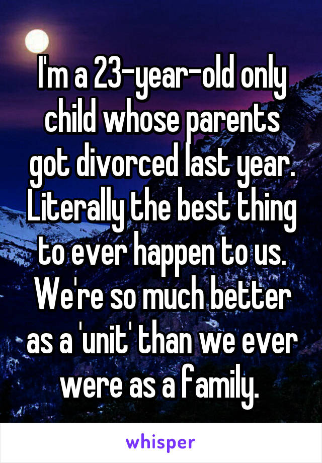I'm a 23-year-old only child whose parents got divorced last year. Literally the best thing to ever happen to us. We're so much better as a 'unit' than we ever were as a family. 