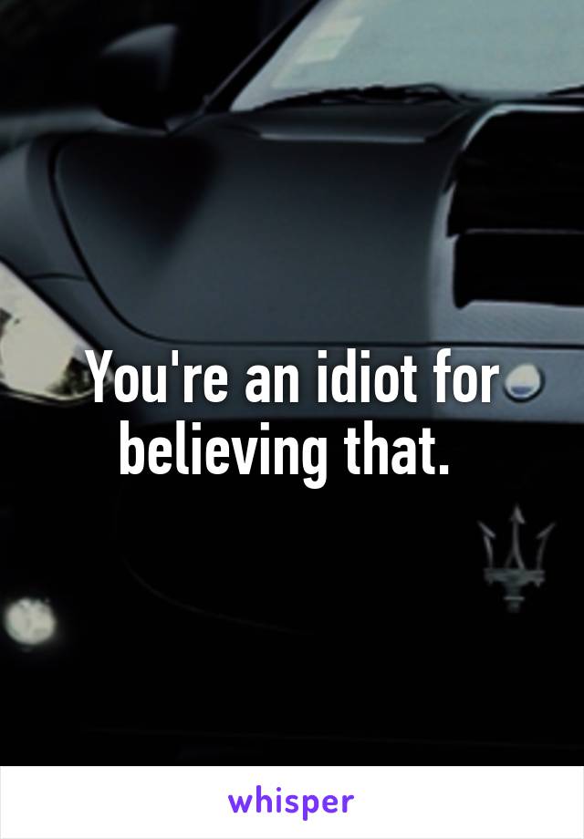 You're an idiot for believing that. 