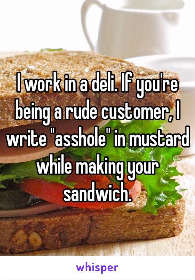 I work in a deli. If you're being a rude customer, I write "asshole" in mustard while making your sandwich. 