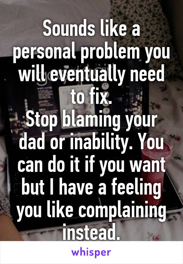 Sounds like a personal problem you will eventually need to fix.
Stop blaming your dad or inability. You can do it if you want but I have a feeling you like complaining instead.