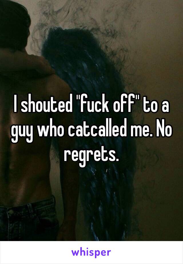 I shouted "fuck off" to a guy who catcalled me. No regrets.