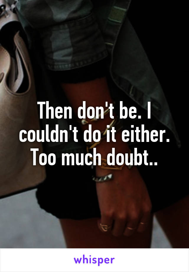 Then don't be. I couldn't do it either. Too much doubt..