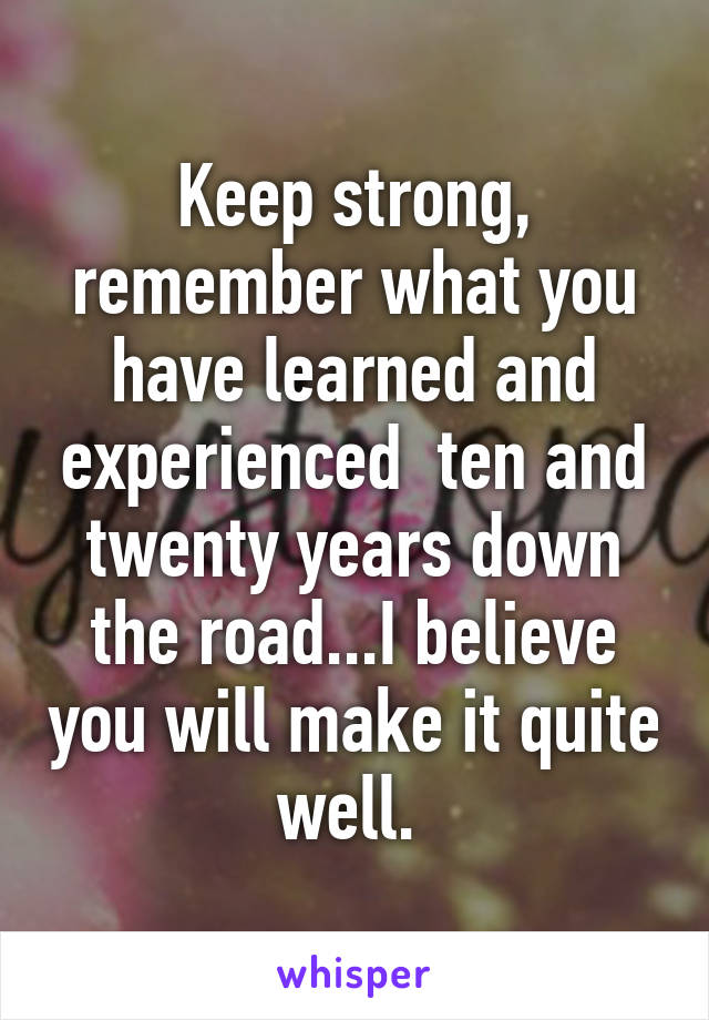 Keep strong, remember what you have learned and experienced  ten and twenty years down the road...I believe you will make it quite well. 