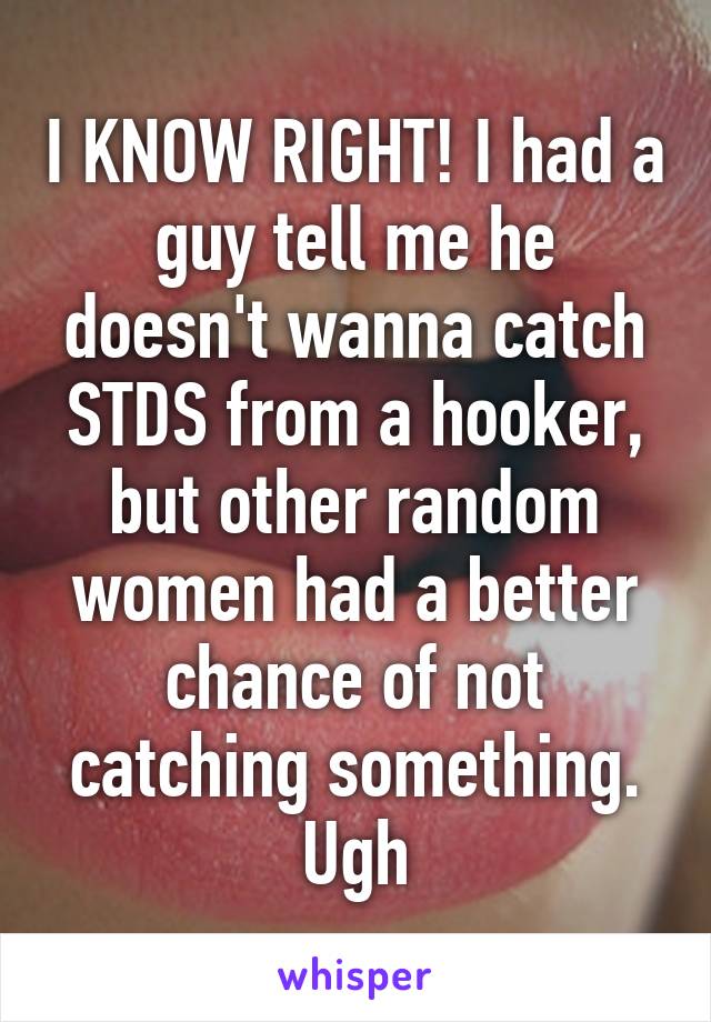 I KNOW RIGHT! I had a guy tell me he doesn't wanna catch STDS from a hooker, but other random women had a better chance of not catching something. Ugh