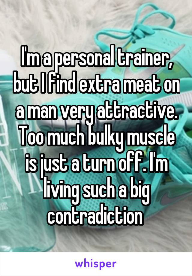 I'm a personal trainer, but I find extra meat on a man very attractive. Too much bulky muscle is just a turn off. I'm living such a big contradiction 