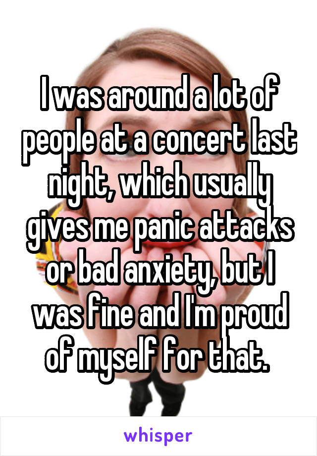I was around a lot of people at a concert last night, which usually gives me panic attacks or bad anxiety, but I was fine and I'm proud of myself for that. 