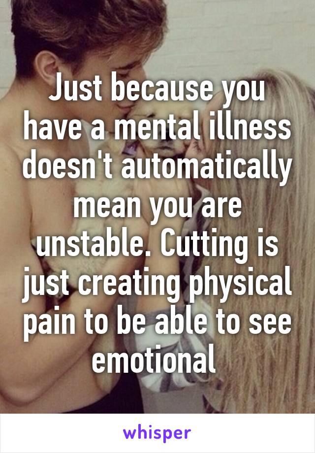 Just because you have a mental illness doesn't automatically mean you are unstable. Cutting is just creating physical pain to be able to see emotional 