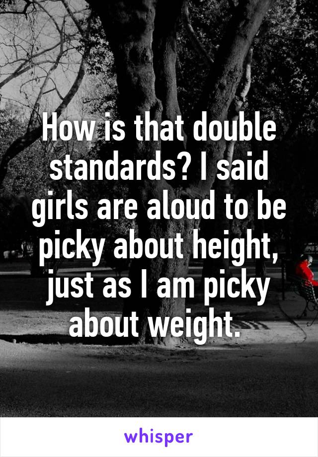 How is that double standards? I said girls are aloud to be picky about height, just as I am picky about weight. 