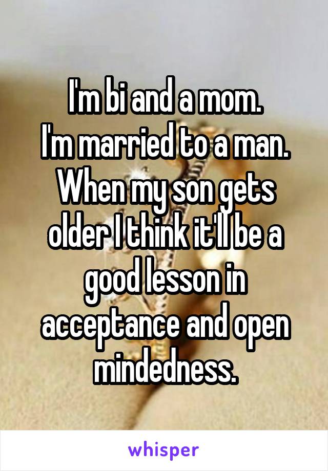 I'm bi and a mom.
I'm married to a man.
When my son gets older I think it'll be a good lesson in acceptance and open mindedness.