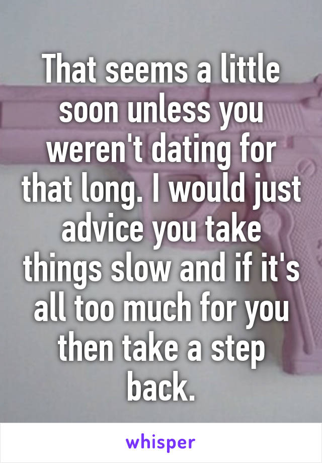 That seems a little soon unless you weren't dating for that long. I would just advice you take things slow and if it's all too much for you then take a step back.