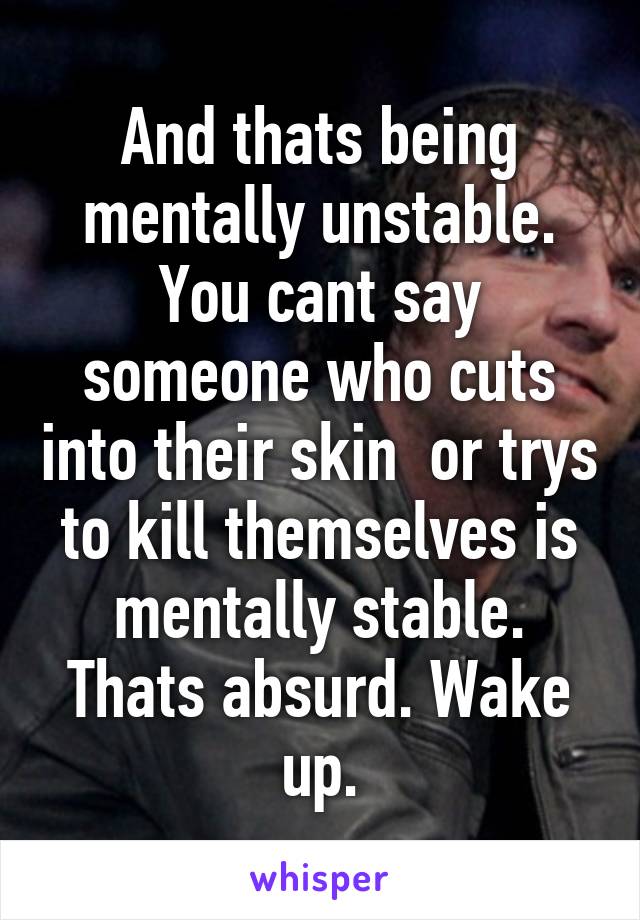 And thats being mentally unstable. You cant say someone who cuts into their skin  or trys to kill themselves is mentally stable. Thats absurd. Wake up.