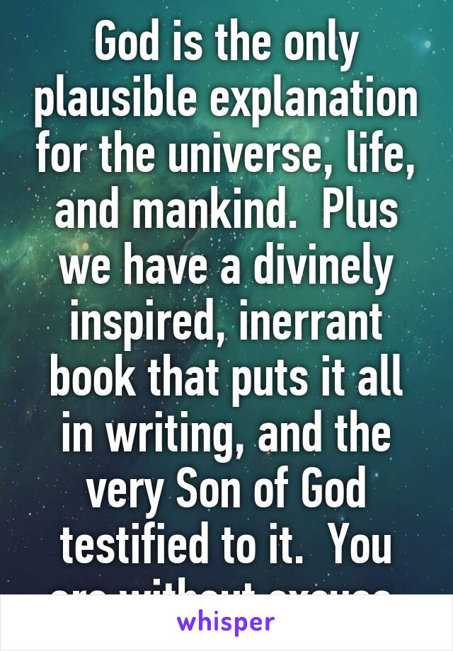 God is the only plausible explanation for the universe, life, and mankind.  Plus we have a divinely inspired, inerrant book that puts it all in writing, and the very Son of God testified to it.  You are without excuse.