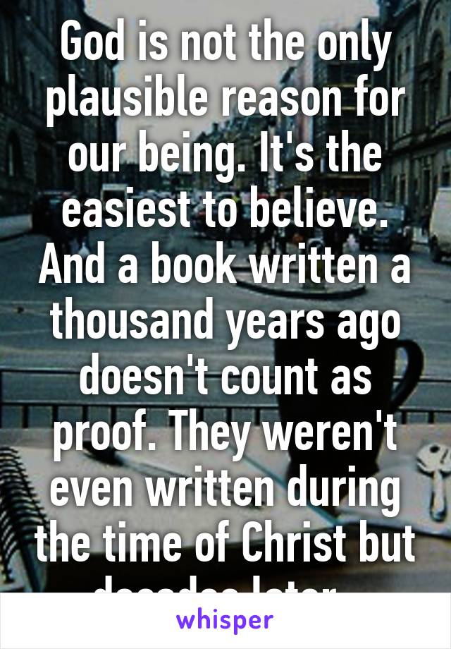 God is not the only plausible reason for our being. It's the easiest to believe. And a book written a thousand years ago doesn't count as proof. They weren't even written during the time of Christ but decades later. 