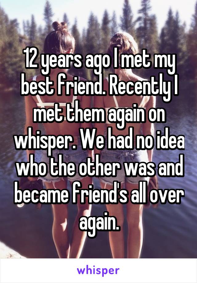 12 years ago I met my best friend. Recently I met them again on whisper. We had no idea who the other was and became friend's all over again.