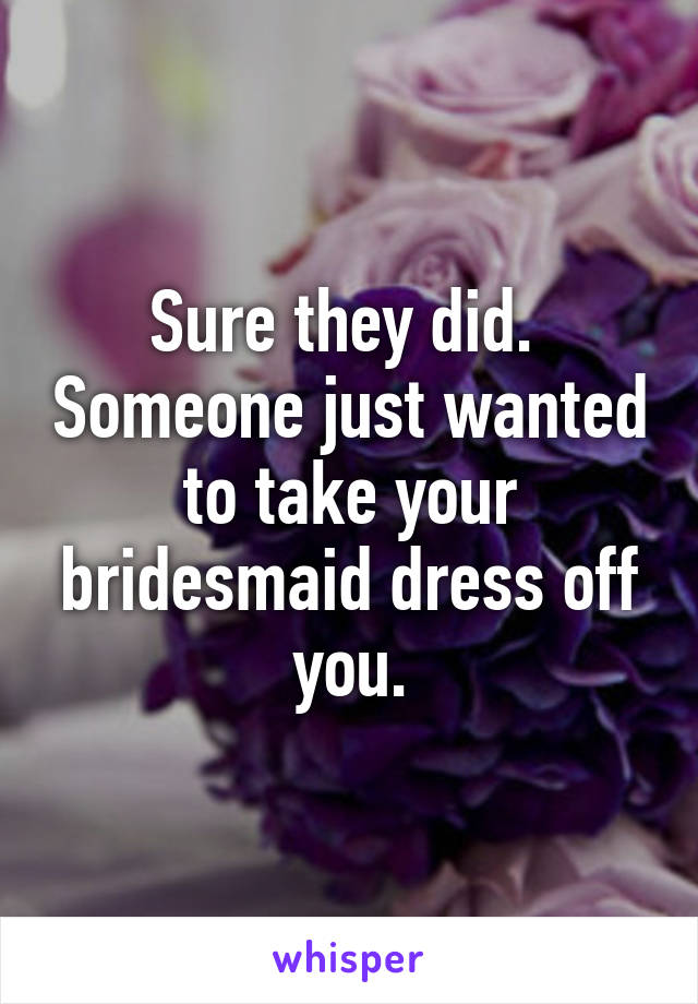 Sure they did.  Someone just wanted to take your bridesmaid dress off you.