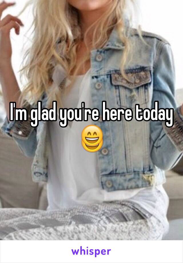 I'm glad you're here today 😄