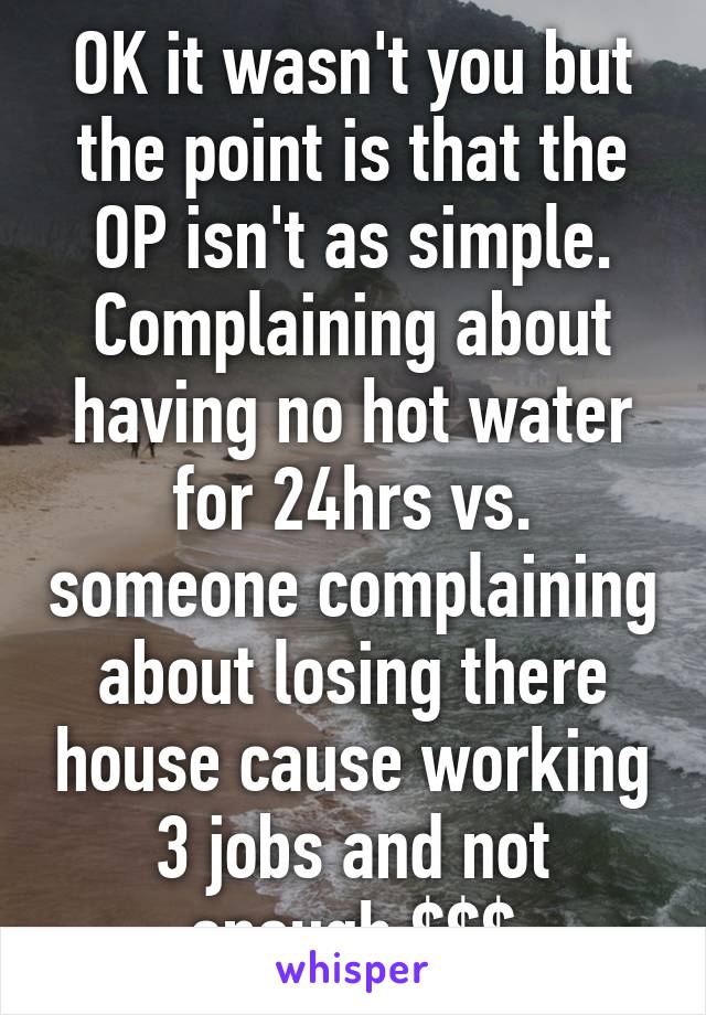 OK it wasn't you but the point is that the OP isn't as simple. Complaining about having no hot water for 24hrs vs. someone complaining about losing there house cause working 3 jobs and not enough $$$