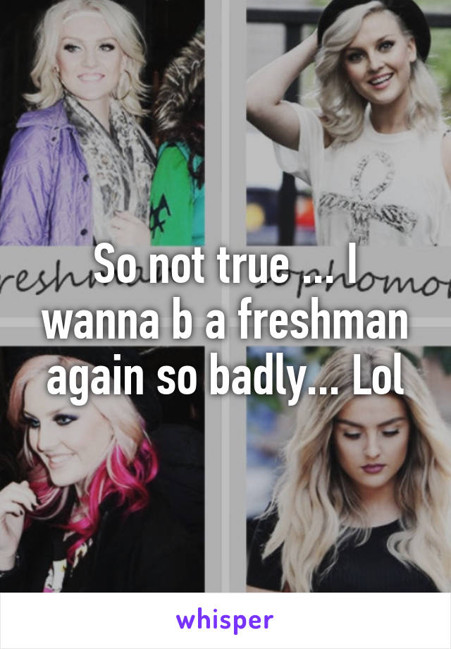 So not true ... I wanna b a freshman again so badly... Lol