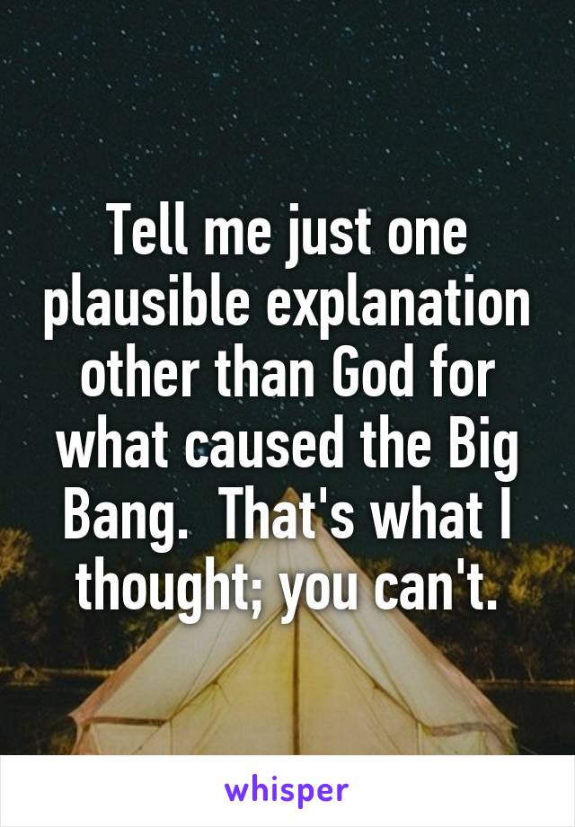 Tell me just one plausible explanation other than God for what caused the Big Bang.  That's what I thought; you can't.