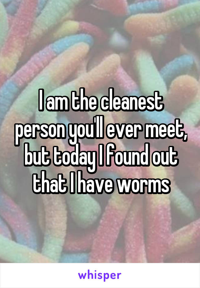 I am the cleanest person you'll ever meet, but today I found out that I have worms