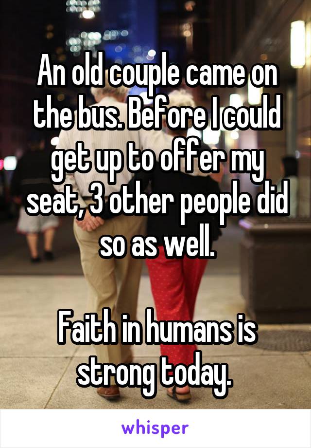 An old couple came on the bus. Before I could get up to offer my seat, 3 other people did so as well.

Faith in humans is strong today. 