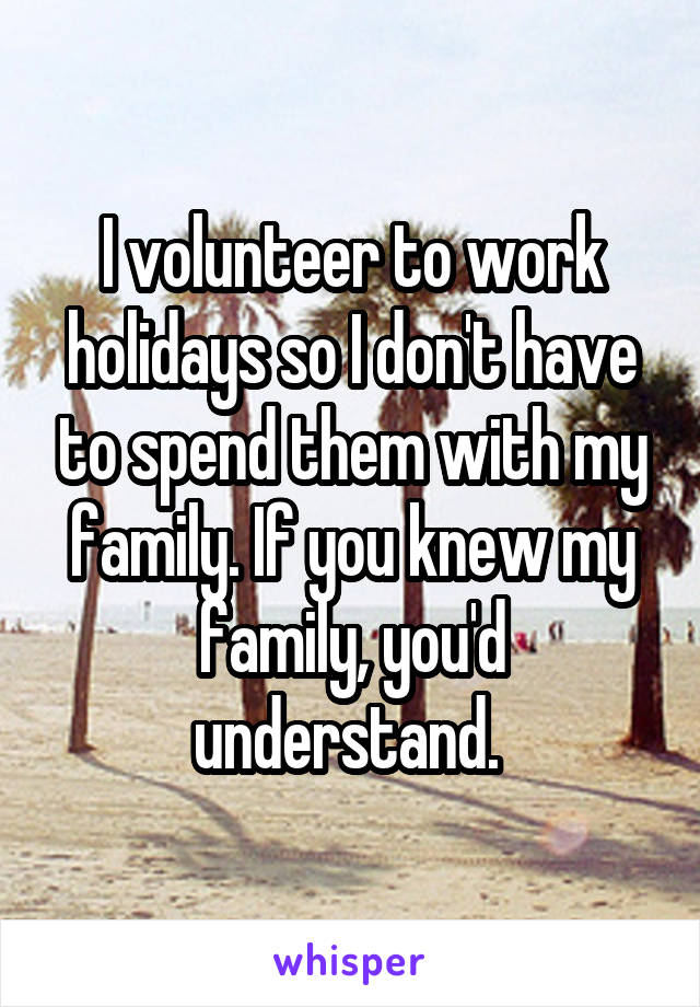I volunteer to work holidays so I don't have to spend them with my family. If you knew my family, you'd understand. 
