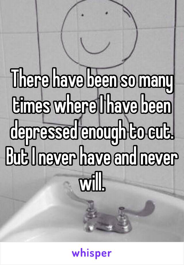 There have been so many times where I have been depressed enough to cut. But I never have and never will. 